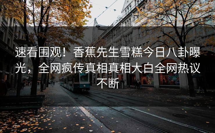 速看围观！香蕉先生雪糕今日八卦曝光，全网疯传真相真相大白全网热议不断