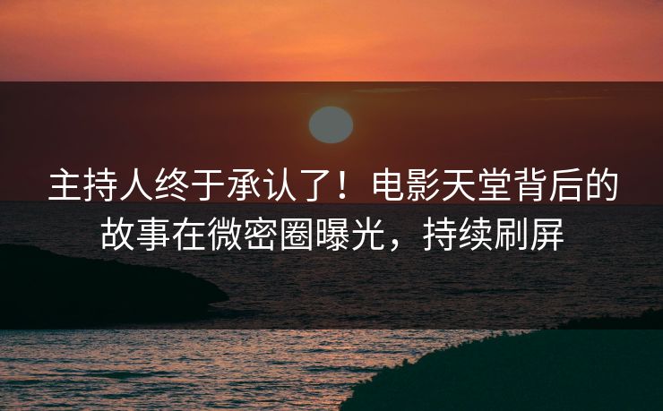 主持人终于承认了！电影天堂背后的故事在微密圈曝光，持续刷屏