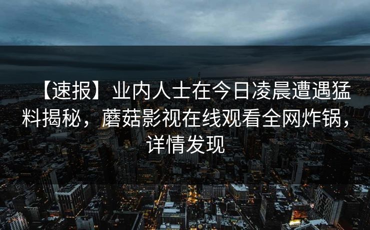 【速报】业内人士在今日凌晨遭遇猛料揭秘，蘑菇影视在线观看全网炸锅，详情发现