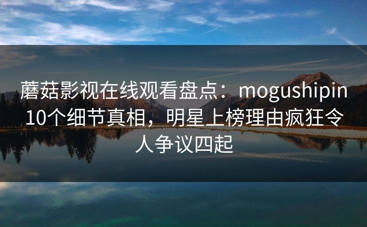 蘑菇影视在线观看盘点：mogushipin10个细节真相，明星上榜理由疯狂令人争议四起