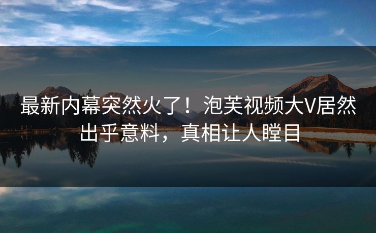 最新内幕突然火了！泡芙视频大V居然出乎意料，真相让人瞠目