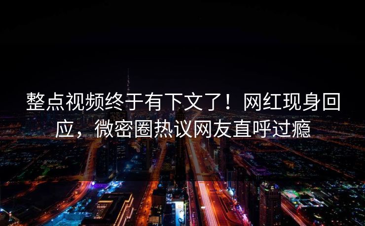 整点视频终于有下文了！网红现身回应，微密圈热议网友直呼过瘾