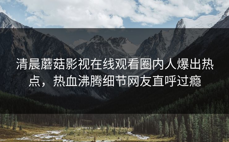 清晨蘑菇影视在线观看圈内人爆出热点，热血沸腾细节网友直呼过瘾
