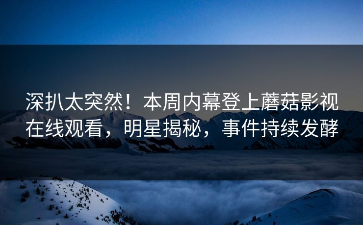 深扒太突然！本周内幕登上蘑菇影视在线观看，明星揭秘，事件持续发酵