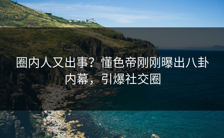 圈内人又出事？懂色帝刚刚曝出八卦内幕，引爆社交圈