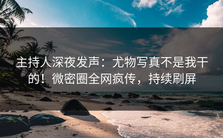 主持人深夜发声：尤物写真不是我干的！微密圈全网疯传，持续刷屏