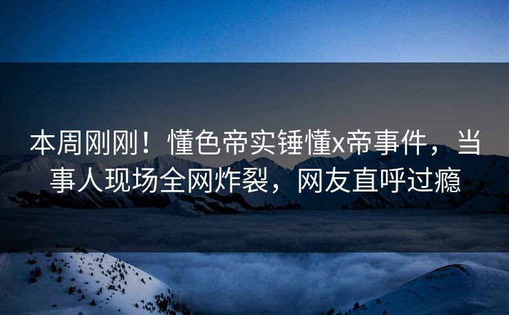 本周刚刚！懂色帝实锤懂x帝事件，当事人现场全网炸裂，网友直呼过瘾