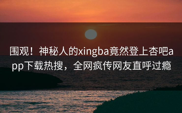 围观！神秘人的xingba竟然登上杏吧app下载热搜，全网疯传网友直呼过瘾