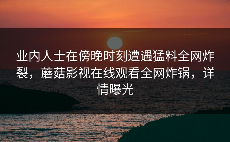业内人士在傍晚时刻遭遇猛料全网炸裂，蘑菇影视在线观看全网炸锅，详情曝光