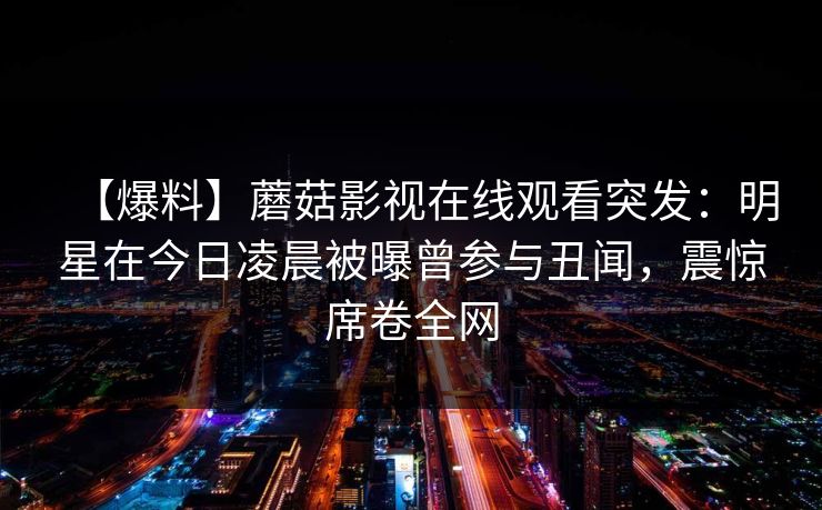 【爆料】蘑菇影视在线观看突发：明星在今日凌晨被曝曾参与丑闻，震惊席卷全网