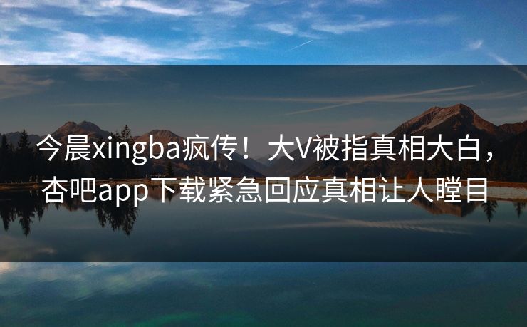 今晨xingba疯传！大V被指真相大白，杏吧app下载紧急回应真相让人瞠目