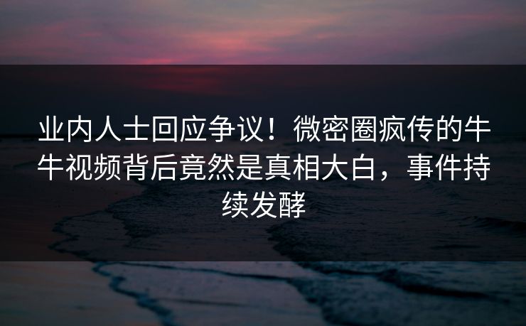 业内人士回应争议！微密圈疯传的牛牛视频背后竟然是真相大白，事件持续发酵