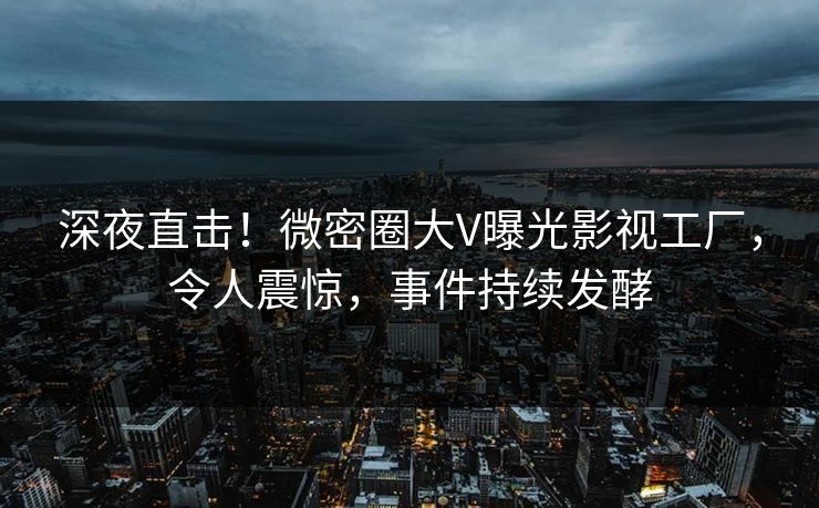 深夜直击！微密圈大V曝光影视工厂，令人震惊，事件持续发酵
