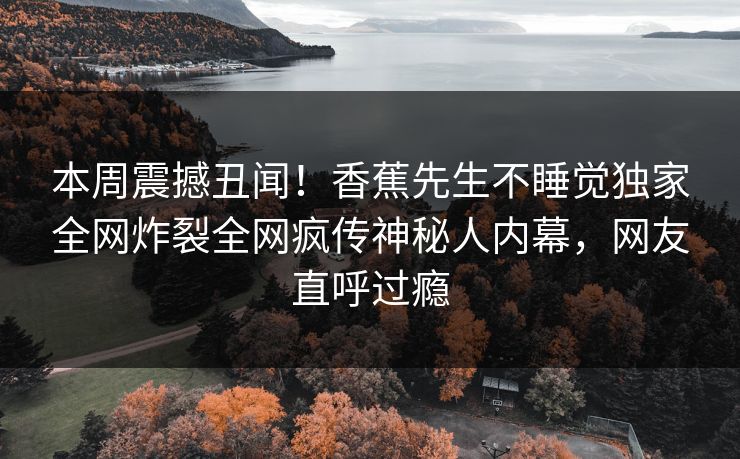 本周震撼丑闻！香蕉先生不睡觉独家全网炸裂全网疯传神秘人内幕，网友直呼过瘾