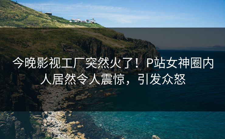 今晚影视工厂突然火了！P站女神圈内人居然令人震惊，引发众怒