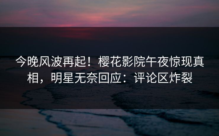 今晚风波再起！樱花影院午夜惊现真相，明星无奈回应：评论区炸裂