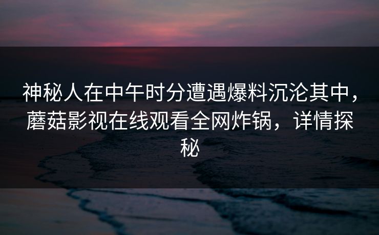 神秘人在中午时分遭遇爆料沉沦其中，蘑菇影视在线观看全网炸锅，详情探秘