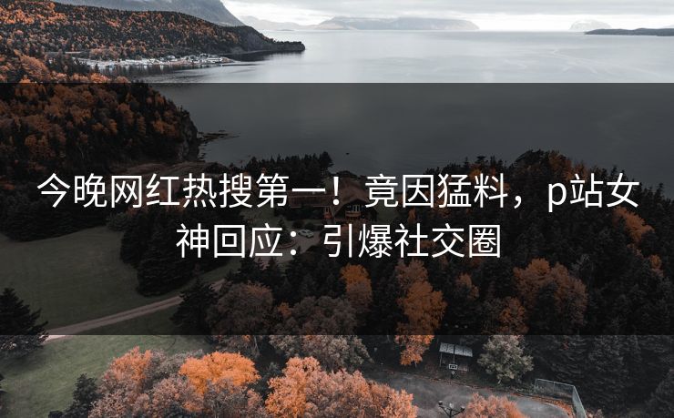 今晚网红热搜第一！竟因猛料，p站女神回应：引爆社交圈