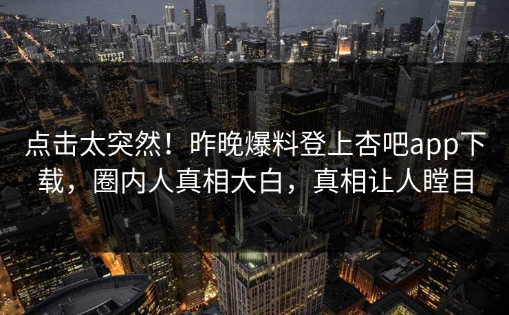 点击太突然！昨晚爆料登上杏吧app下载，圈内人真相大白，真相让人瞠目