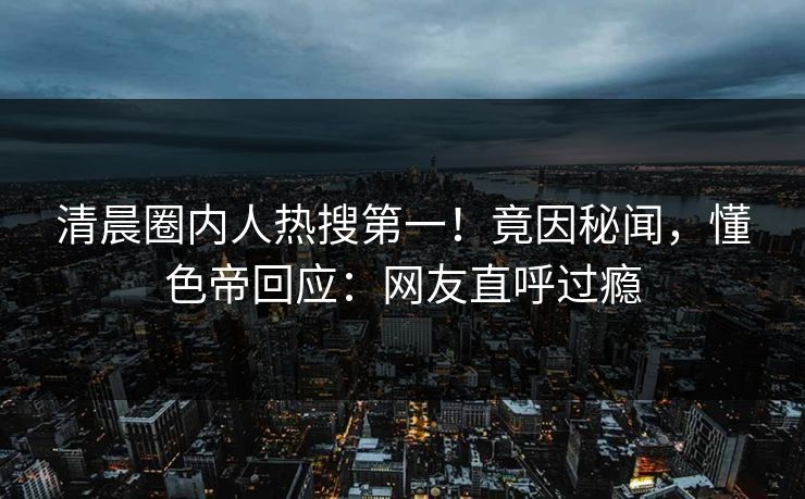 清晨圈内人热搜第一！竟因秘闻，懂色帝回应：网友直呼过瘾