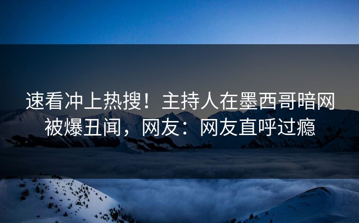 速看冲上热搜！主持人在墨西哥暗网被爆丑闻，网友：网友直呼过瘾