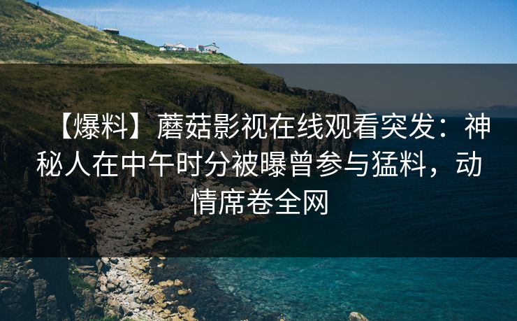 【爆料】蘑菇影视在线观看突发：神秘人在中午时分被曝曾参与猛料，动情席卷全网