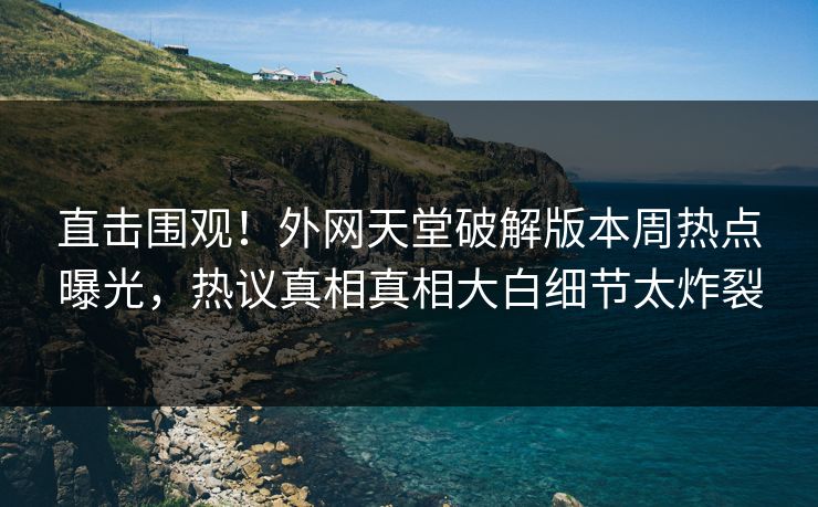 直击围观！外网天堂破解版本周热点曝光，热议真相真相大白细节太炸裂