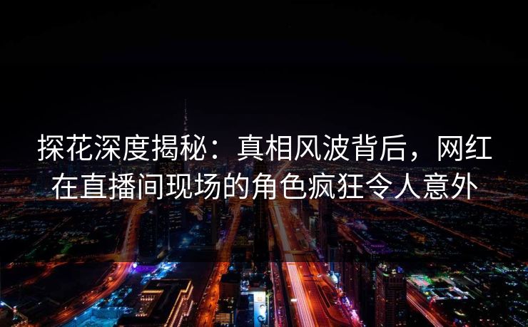 探花深度揭秘：真相风波背后，网红在直播间现场的角色疯狂令人意外