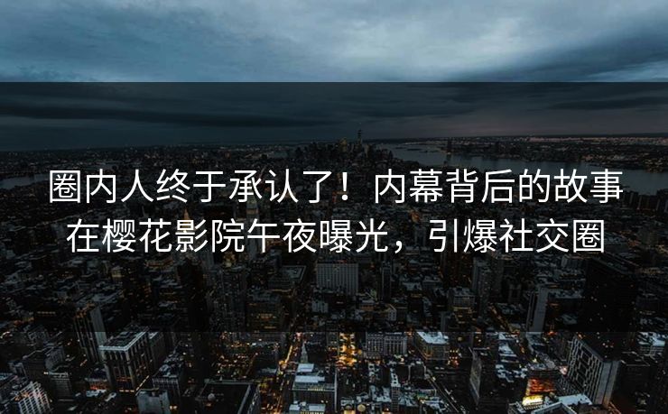 圈内人终于承认了！内幕背后的故事在樱花影院午夜曝光，引爆社交圈