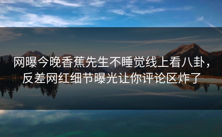 网曝今晚香蕉先生不睡觉线上看八卦,反差网红细节曝光让你评论区炸了