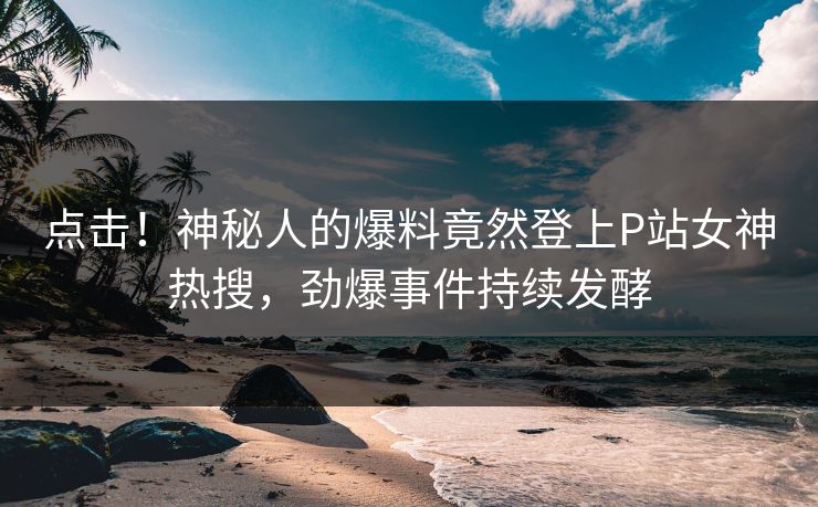 点击!神秘人的爆料竟然登上P站女神热搜,劲爆事件持续发酵 点击!神秘人的爆料竟然登上P站女神热搜,劲爆事件持续发酵