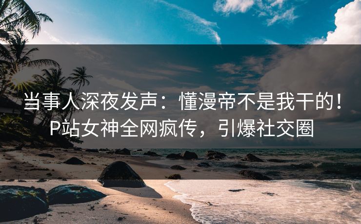 当事人深夜发声:懂漫帝不是我干的!P站女神全网疯传,引爆社交圈 当事人深夜发声:懂漫帝不是我干的!P站女神全网疯传,引爆社交圈