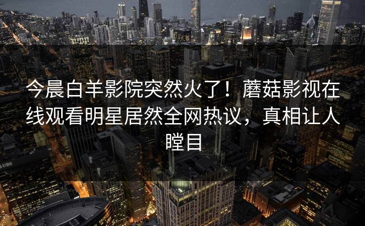 今晨白羊影院突然火了!蘑菇影视在线观看明星居然全网热议,真相让人瞠目