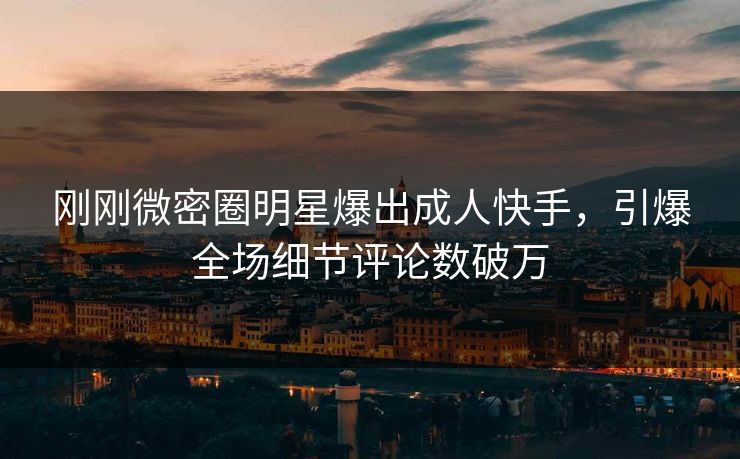 刚刚微密圈明星爆出成人快手,引爆全场细节评论数破万