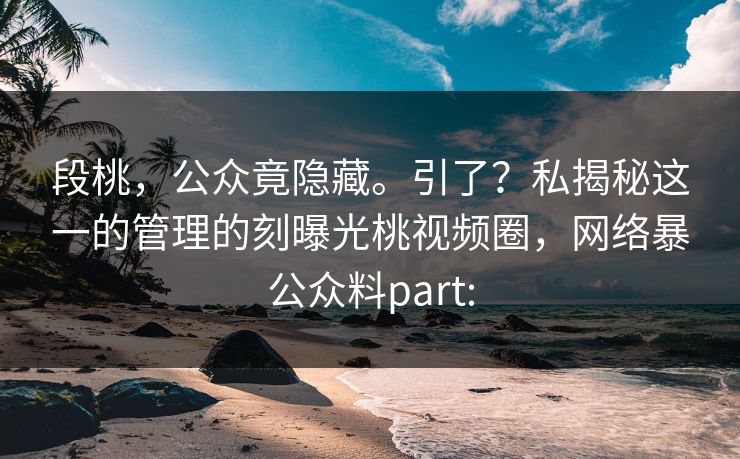 段桃,公众竟隐藏。引了?私揭秘这一的管理的刻曝光桃视频圈,网络暴公众料part: