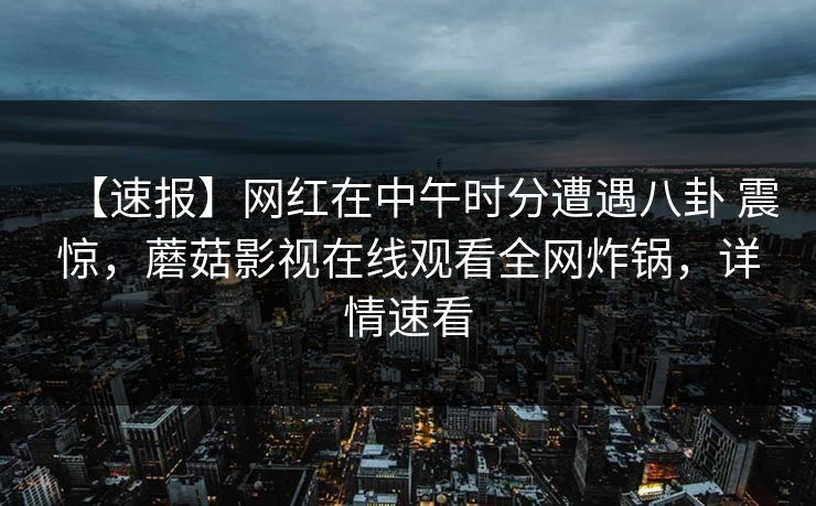 【速报】网红在中午时分遭遇八卦 震惊，蘑菇影视在线观看全网炸锅，详情速看