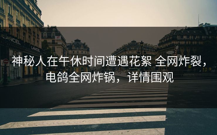 神秘人在午休时间遭遇花絮 全网炸裂，电鸽全网炸锅，详情围观