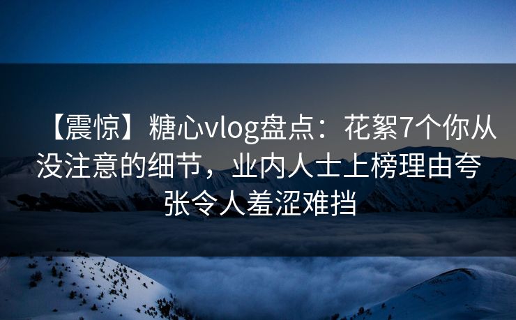 【震惊】糖心vlog盘点：花絮7个你从没注意的细节，业内人士上榜理由夸张令人羞涩难挡