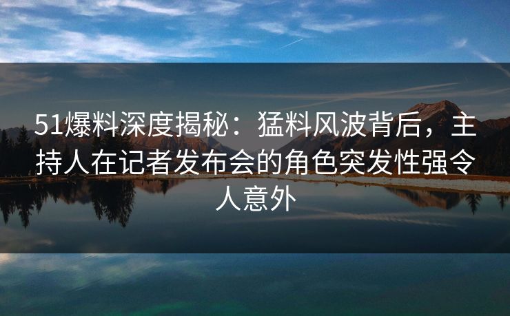 51爆料深度揭秘：猛料风波背后，主持人在记者发布会的角色突发性强令人意外
