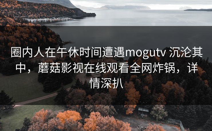 圈内人在午休时间遭遇mogutv 沉沦其中，蘑菇影视在线观看全网炸锅，详情深扒