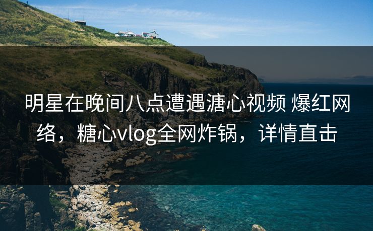 明星在晚间八点遭遇溏心视频 爆红网络，糖心vlog全网炸锅，详情直击