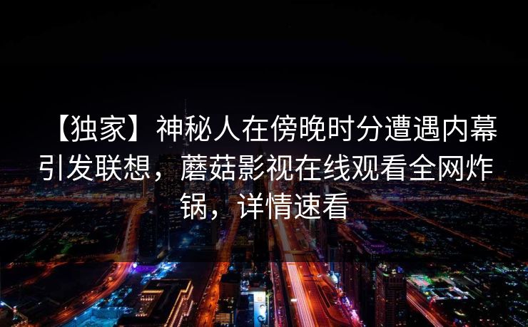 【独家】神秘人在傍晚时分遭遇内幕 引发联想，蘑菇影视在线观看全网炸锅，详情速看